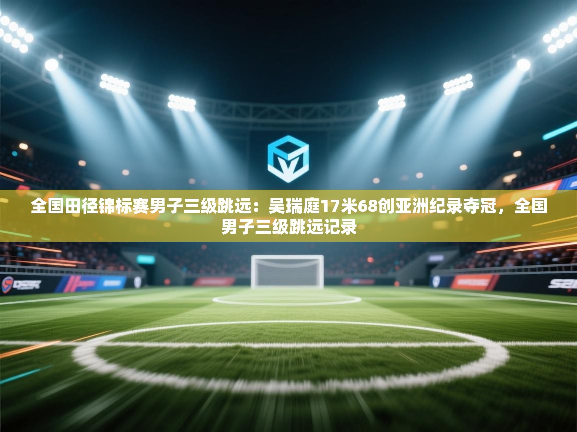 全国田径锦标赛男子三级跳远:吴瑞庭17米68创亚洲纪录夺冠,全国男子三级跳远记录