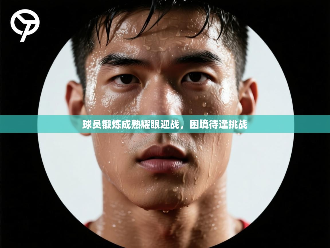 球员锻炼成熟耀眼迎战，困境待逢挑战  第2张